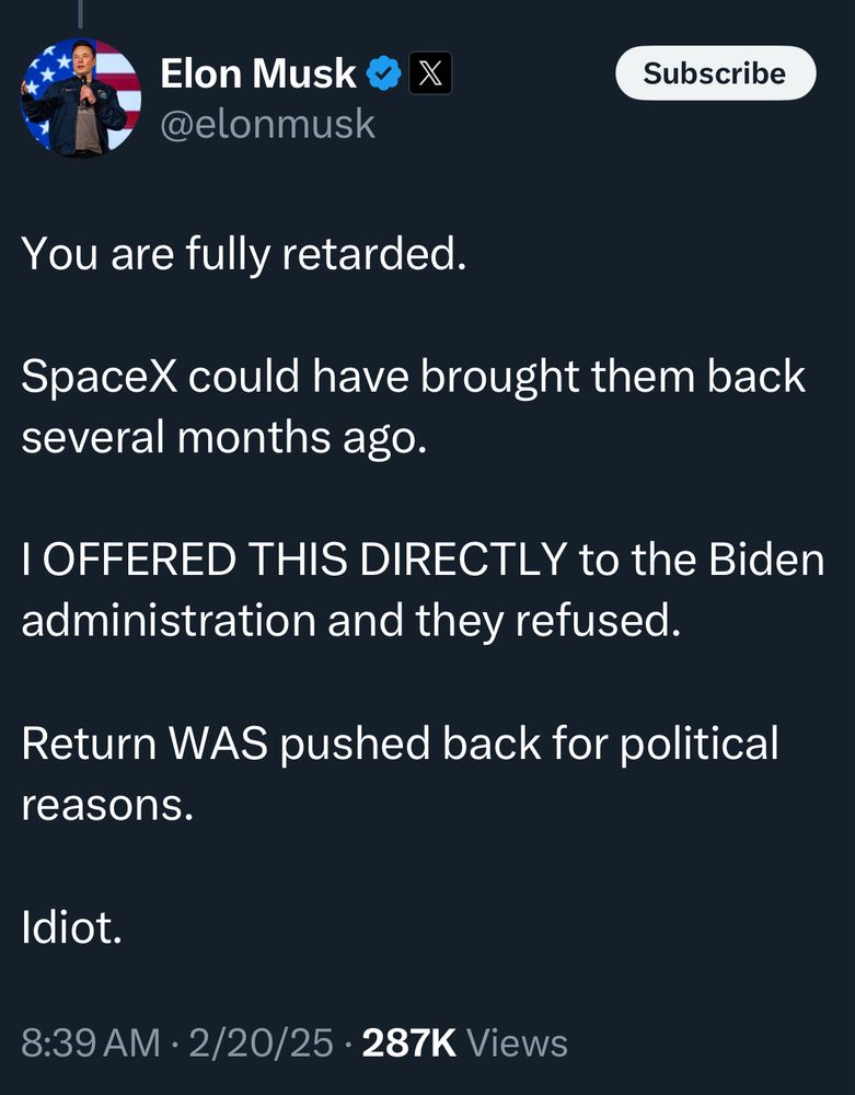 Elon Musk © @elonmusk
Subscribe
You are fully retarded.
SpaceX could have brought them back several months ago.
I OFFERED THIS DIRECTLY to the Biden administration and they refused.
Return WAS pushed back for political reasons.
Idiot.
8:39 AM • 2/20/25 • 287K Views