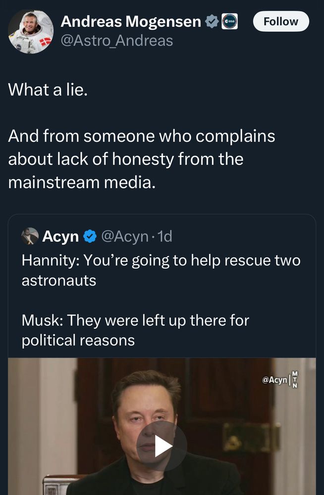 Andreas Mogensen
@Astro_Andreas
Follow
What a lie.
And from someone who complains about lack of honesty from the mainstream media.

Acyn @ @Acyn •1d
Hannity: You're going to help rescue two astronauts
Musk: They were left up there for political reasons
[video of Musk on Fox News]