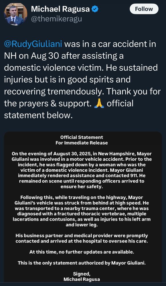 Michael Ragusa @themikeragu Follow @RudyGiuliani was in a car accident in NH on Aug 30 after assisting a domestic violence victim. He sustained injuries but is in good spirits and recovering tremendously. Thank you for the prayers & support. official statement below. Official Statement For Immediate Release On the evening of August 30, 2025, in New Hampshire, Mayor Giuliani was involved in a motor vehicle accident. Prior to the incident, he was flagged down by a woman who was the victim of a domestic violence incident. Mayor Giuliani immediately rendered assistance and contacted 911. He remained on scene until responding officers arrived to ensure her safety. Following this, while traveling on the highway, Mayor Giuliani's vehicle was struck from behind at high speed. He was transported to a nearby trauma center, where he was diagnosed with a fractured thoracic vertebrae, multiple lacerations and contusions, as well as injuries to his left arm and lower leg. His business partner and medical provider were promptly contacted and arrived at the hospital to oversee his care. At this time, no further updates are available. This is the only statement authorized by Mayor Giuliani. Signed, Michael Ragusa