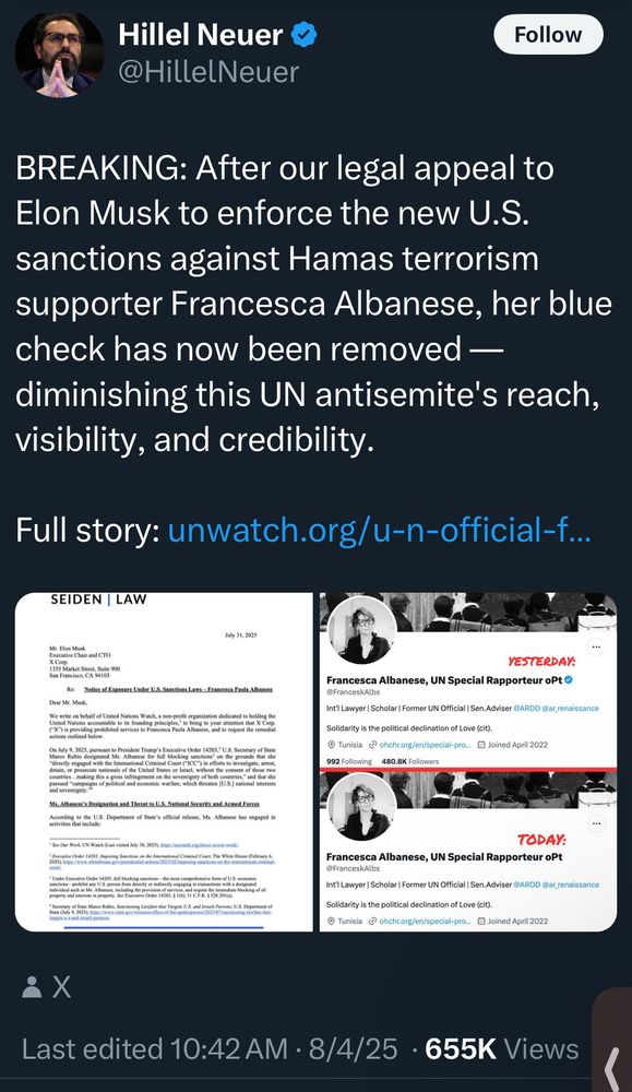 Hillel Neuer ©
@HillelNeuer
Follow
BREAKING: After our legal appeal to Elon Musk to enforce the new U.S. sanctions against Hamas terrorism supporter Francesca Albanese, her blue check has now been removed — diminishing this UN antisemite's reach, visibility, and credibility.
Full story: unwatch.org/u-n-official-f...
SEIDEN | LAW
July 31, 2025
Mr. Elon Musk
Executive Chair and CO
KSS Maket Sucet, Sule 900
San Francisco, CA 94103
Re: Notice ef Exposure Under U.S. Sanctions Laws - Erancesca. Paola Albaness
Dear Mr. Musk,
We write on behalf of United Nations Watch, a non-profit organization dedicated to holding the
YESTERDAY:
Francesca Albanese, UN Special Rapporteur oPt
@FranceskAlbs
Int'l Lawyer | Scholar | Former UN Official | Sen.Adviser @ARDD @ar_renaissance
Solidarity is the political declination of Love (cit).
• Tunisia @ ohchr.org/en/special-pro.. Joined April 2022
992 Following
480.8K Followers
On July 9, 2025, pursuant to President Trump's Exocutive Order 14203, U.S. Secretary of State
"directly engaged with the International Criminal Court ("ICC") in efforts to investigate, arrest.
Jetain, or prosecute nationals of the United States or Israel, without the consent of those two and sovereigny:
Ms. Albanese's Designation and Threat to U.S. National Security and Armed Forces
According to the U.S. Department of State's official release, Ms. Albanese has engaged in
• See Our Work UN Watch (Last visited July 30, 2025), brp
• Executive Onder 14203, Impl
UBUCT BAccutIVe UrOst 14605,001 0i0King 5a5st0016 80096
pottany US pre ben desty of asey onagig in transtoos wit s apnand
property and interests in property. See Executive Order 14203, § 1(6); 31 C.F.R. $ 528.201(a).
TODAY:
Francesca Albanese, UN Special Rapporteur oPt
@FranceskAlbs
Int'l Lawyer | Scholar | Former UN Official | Sen.Adviser @ARDD @ar renaissance
Solidarity is the political declination of Love (cit).
© Tunisia @ohchr.org/en/special-pro...
• Joined April 2022
Last edited 10:42 AM • 8/4/25 • 655K Views