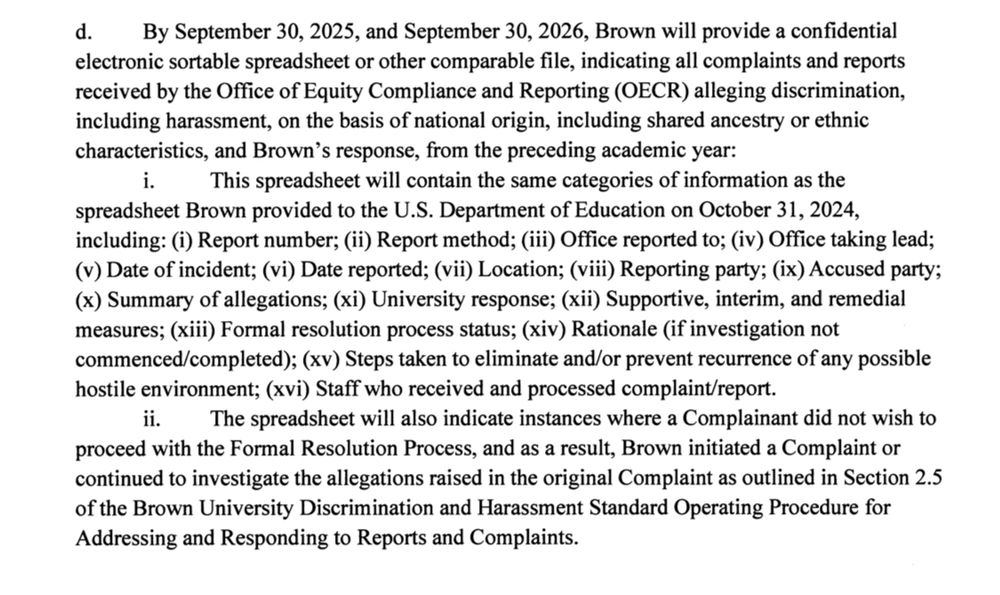 ¿
By September 30, 2025, and September 30, 2026, Brown will provide a confidential electronic sortable spreadsheet or other comparable file, indicating all complaints and reports received by the Office of Equity Compliance and Reporting (OECR) alleging discrimination, including harassment, on the basis of national origin, including shared ancestry or ethnic characteristics, and Brown's response, from the preceding academic year:
This spreadsheet will contain the same categories of information as the
spreadsheet Brown provided to the U.S. Department of Education on October 31, 2024, including: (i) Report number; (ii) Report method; (iii) Office reported to; (iv) Office taking lead;
(v) Date of incident; (vi) Date reported; (vii) Location; (viii) Reporting party; (ix) Accused party;
(x) Summary of allegations; (xi) University response; (xii) Supportive, interim, and remedial measures; (iii) Formal resolution process status; (xiv) Rationale (if investigation not commenced/completed); (xv) Steps taken to eliminate and/or prevent recurrence of any possible hostile environment; (xvi) Staff who received and processed complaint/report.
ii. The spreadsheet will also indicate instances where a Complainant did not wish to proceed with the Formal Resolution Process, and as a result, Brown initiated a Complaint or continued to investigate the allegations raised in the original Complaint as outlined in Section 2.5 of the Brown University Discrimination and Harassment Standard Operating Procedure for Addressing and Responding to Reports and Complaints.