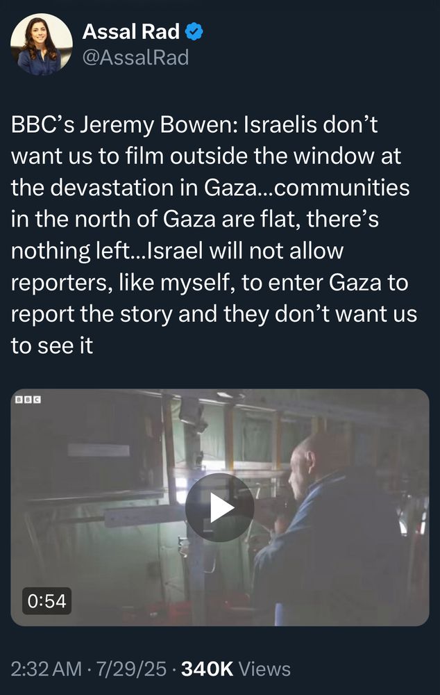 Assal Rad @AssalRad
BBC's Jeremy Bowen: Israelis don't want us to film outside the window at the devastation in Gaza...communities in the north of Gaza are flat, there's nothing left...Israel will not allow reporters, like myself, to enter Gaza to report the story and they don't want us to see it
BBC
0:54 embedded video
2:32 AM • 7/29/25 • 340K Views