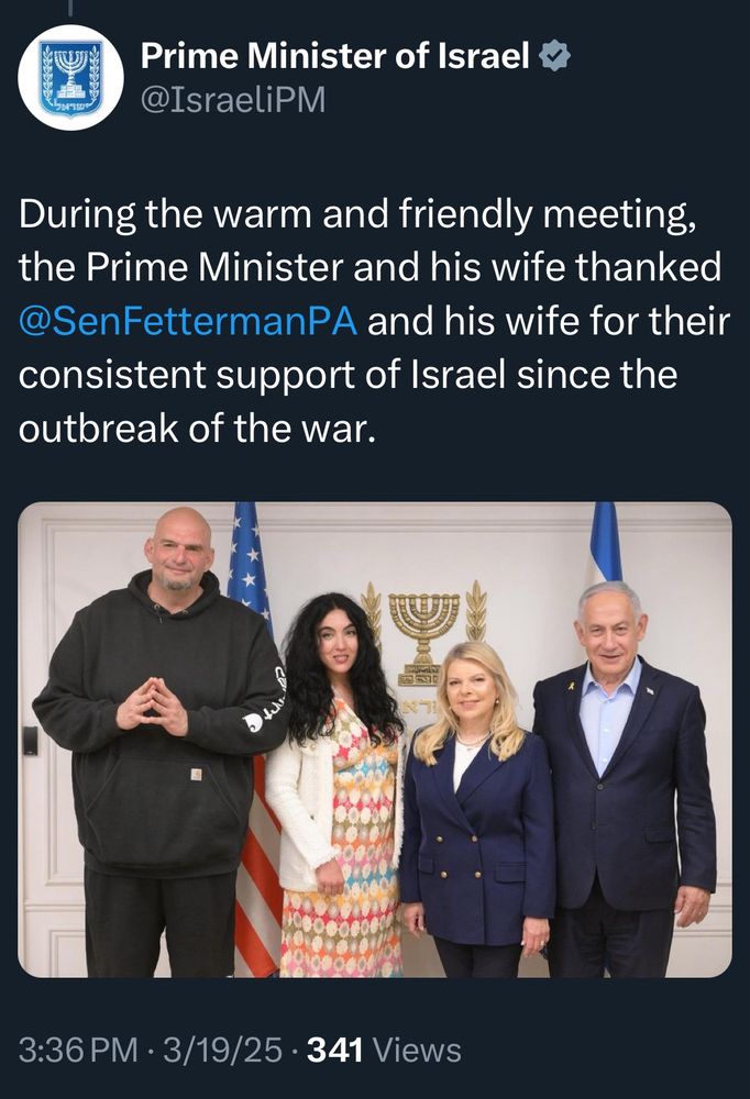Prime Minister of Israel @IsraeliPM
During the warm and friendly meeting, the Prime Minister and his wife thanked @SenFettermanPA and his wife for their consistent support of Israel since the outbreak of the war.
[color photo of John Fetterman, Gisele Fetterman, Sara Netanyahu, and Benjamin Netanyahu in the PM’s office)
3:36 PM • 3/19/25 • 341 Views
