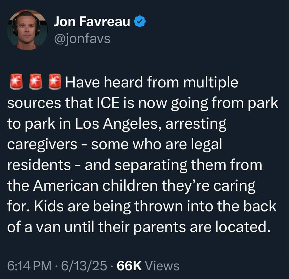 Jon Favreau
@jonfavs
🚨🚨🚨Have heard from multiple
sources that ICE is now going from park to park in Los Angeles, arresting caregivers - some who are legal residents - and separating them from the American children they're caring for. Kids are being thrown into the back of a van until their parents are located.
6:14 PM • 6/13/25 • 66K Views