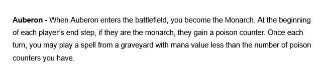Auberon - When Auberon enters the battlefield, you become the Monarch. At the beginning of each player's end step, if they are the monarch, they gain a poison counter. Once each turn, you may play a spell from a graveyard with mana value less than the number of poison counters you have