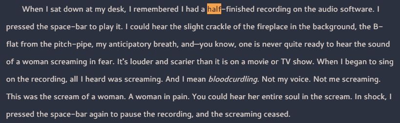 Screenshot of text that reads, "When I sat down at my desk, I remembered I had a half-finished recording on the audio software. I pressed the space-bar to play it. I could hear the slight crackle of the fireplace in the background, the B-flat from the pitch-pipe, my anticipatory breath, and—you know, one is never quite ready to hear the sound of a woman screaming in fear. It's louder and scarier than it is on a movie or TV show. When I began to sing on the recording, all I heard was screaming. And I mean bloodcurdling. Not my voice. Not me screaming. This was the scream of a woman. A woman in pain. You could hear her entire soul in the scream. In shock, I pressed the space-bar again to pause the recording, and the screaming ceased."