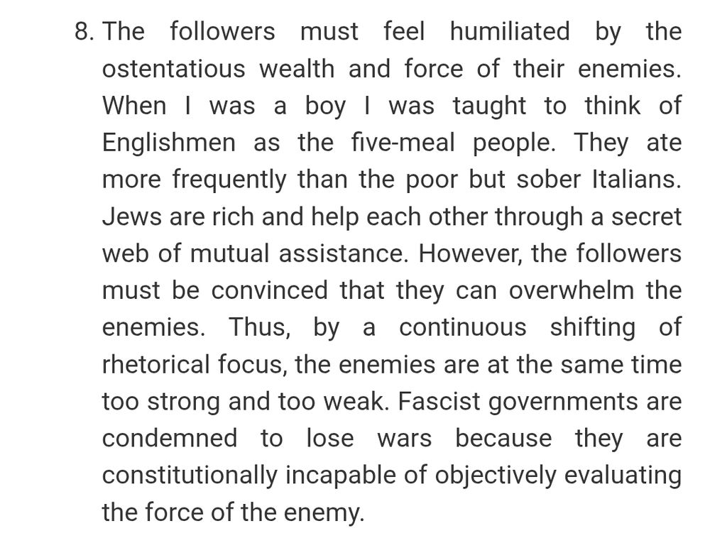 The followers must feel humiliated by the ostentatious wealth and force of their enemies. When I was a boy I was taught to think of Englishmen as the five-meal people. They ate more frequently than the poor but sober Italians. Jews are rich and help each other through a secret web of mutual assistance. However, the followers must be convinced that they can overwhelm the enemies. Thus, by a continuous shifting of rhetorical focus, the enemies are at the same time too strong and too weak. Fascist governments are condemned to lose wars because they are constitutionally incapable of objectively evaluating the force of the enemy.