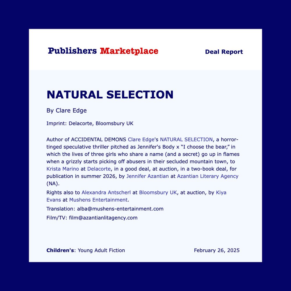 Publisher’s Marketplace deal announcement that reads:

Author of ACCIDENTAL DEMONS Clare Edge's NATURAL SELECTION, a horror-tinged speculative thriller pitched as Jennifer's Body meets “I choose the bear,” in which the lives of three girls who share a name (and a secret) go up in flames when a grizzly starts picking off abusers in their secluded mountain town, to Krista Marino at Delacorte, in a good deal, at auction, in a two-book deal, for publication in summer 2026, by Jennifer Azantian at Azantian Literary Agency (NA).
Rights also to Alexandra Antscherl at Bloomsbury UK, at auction, by Kiya Evans at Mushens Entertainment.
Translation: alba@mushens-entertainment.com
Film/TV: film@azantianlitagency.com
