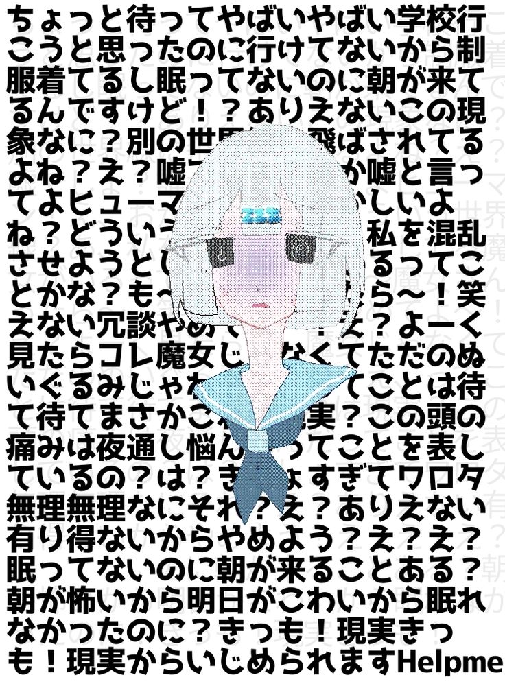 ちょっと待ってやばいやばい学校行こうと思ったのに行けてないから制服着てるし眠ってないのに朝が来てるんですけど！？ありえないこの現象なに？別の世界線に飛ばされてるよね？え？嘘でしょ？誰か嘘と言ってよヒューマン！え、おかしいよね？どういう世界線？あ、私を混乱させようとしてる魔女がいるってことかな？も〜魔女さんったら〜！笑えない冗談やめてよ〜！え？よーく見たらコレ魔女じゃなくてただのぬいぐるみじゃね？え、ってことは待て待てまさかこれは現実？この頭の痛みは夜通し悩んだってことを表しているの？は？きしょすぎてワロタ無理無理なにそれ？え？ありえない有り得ないからやめよう？え？え？眠ってないのに朝が来ることある？朝が怖いから明日がこわいから眠れなかったのに？きっも！現実きっも！現実からいじめられますHelpme