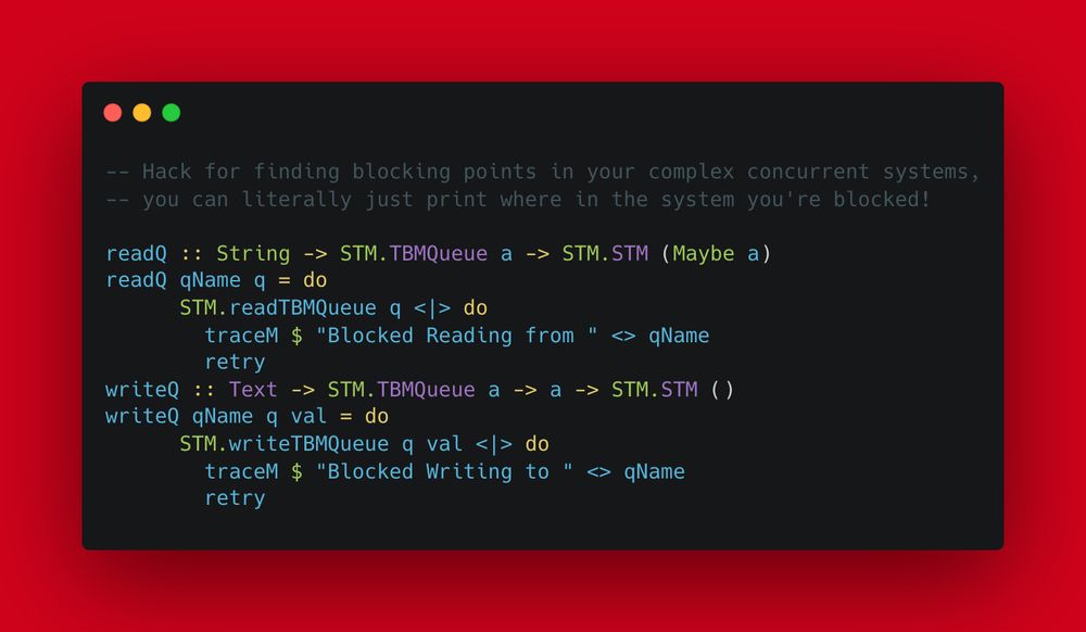 -- Hack for finding blocking points in your complex concurrent systems, 
-- you can literally just print where in the system you're blocked!

readQ :: String -> STM.TBMQueue a -> STM.STM (Maybe a)
readQ qName q = do
      STM.readTBMQueue q <|> do
        traceM $ "Blocked Reading from " <> qName
        retry
writeQ :: Text -> STM.TBMQueue a -> a -> STM.STM ()
writeQ qName q val = do
      STM.writeTBMQueue q val <|> do
        traceM $ "Blocked Writing to " <> qName
        retry
