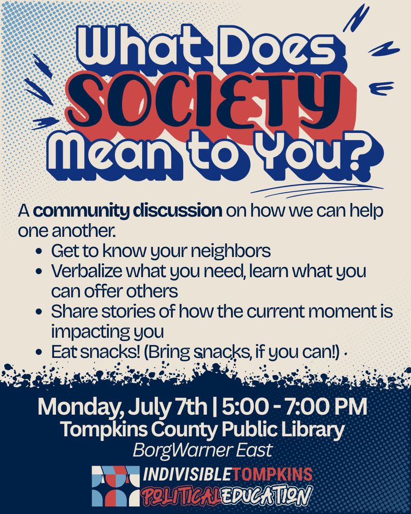 A poster with a somewhat retro-grungy design, reading "What does SOCIETY mean to you?" in large letters. The bottom says "Monday, July 7th, 5:00-7:00 PM, Tompkins County Public Library BorgWarner East, and "IndivisibleTompkins Political Education." The body reads "A community discussion on how we can help one another. 
- Get to know your neighbors.
- Verbalize what you need, learn what you can offer others
- Share stories of how the current moment is impacting you
- Eat snacks! (Bring snacks, if you can!)