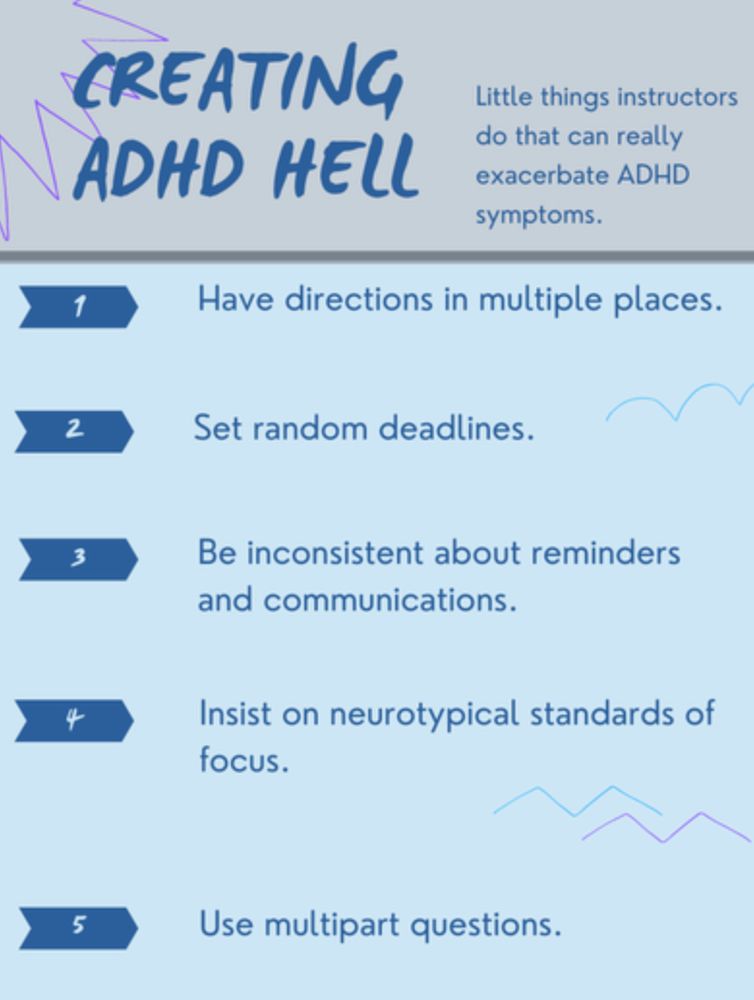 CREATING ADHD HELL. Little things instructors do that can really exacerbate ADHD symptoms. 1. Have directions in multiple places.
2 Set random deadlines.
3 Be inconsistent about reminders and communications.
4. Insist on neurotypical standards of focus.
5 Use multipart questions.