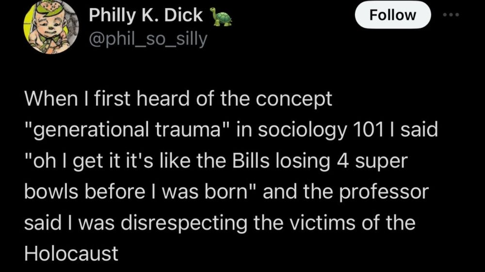 @phil_so_silly tweeted 

When I first heard of a concept "generational trauma" in sociology 101 I said "oh I get it it's like the Bills losing 4 super bowls before I was born" and the professor said I was disrespecting the victims of the Holocaust
