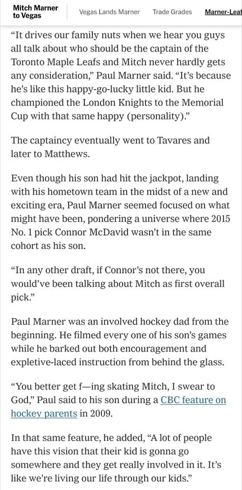 “It drives our family nuts when we hear you guys all talk about who should be the captain of the Toronto Maple Leafs and Mitch never hardly gets any consideration,” Paul Marner said. “It’s because he’s like this happy-go-lucky little kid. But he championed the London Knights to the Memorial Cup with that same happy (personality).”

The captaincy eventually went to Tavares and later to Matthews.

Even though his son had hit the jackpot, landing with his hometown team in the midst of a new and exciting era, Paul Marner seemed focused on what might have been, pondering a universe where 2015 No. 1 pick Connor McDavid wasn’t in the same cohort as his son.

“In any other draft, if Connor’s not there, you would’ve been talking about Mitch as first overall pick.”

Paul Marner was an involved hockey dad from the beginning. He filmed every one of his son’s games while he barked out both encouragement and expletive-laced instruction from behind the glass.

“You better get f—ing skating Mitch, I swear to God,” Paul said to his son during a CBC feature on hockey parents in 2009.

In that same feature, he added, “A lot of people have this vision that their kid is gonna go somewhere and they get really involved in it. It’s like we’re living our life through our kids.”