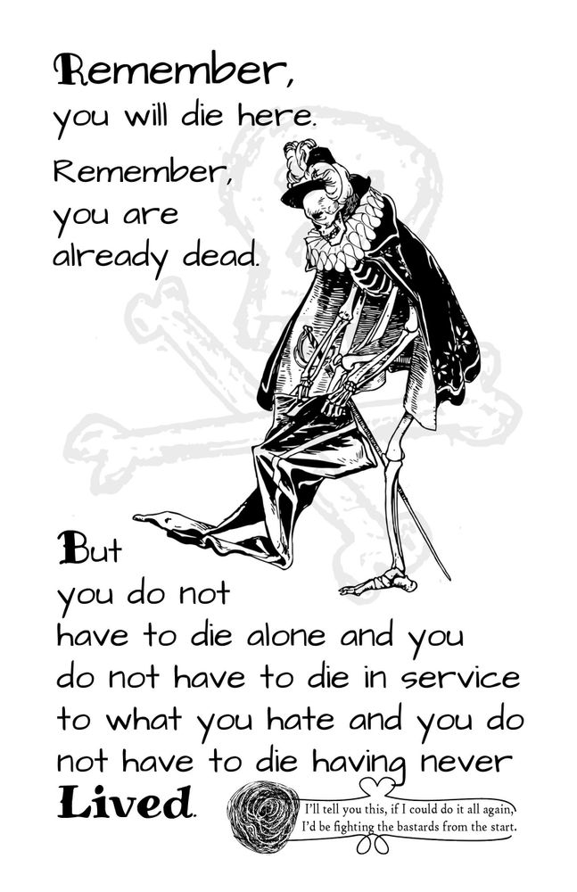 White page featuring a skeleton partially clothed in tudor fashion struggling to get on its pants, with a watermark of a skull and crossbones behind. Black text reads "Remember, you will die here. Remember, you are already dead. But you do not have to die alone and you do not have to die in service to what you hate and you do not have to die having never Lived." 

A smaller section of text is separated by a ribbon at the bottom beside a drawing of a rose in bloom. This text reads "I'll tell you this, if I could do it all again I'd be fighting the bastards from the start."