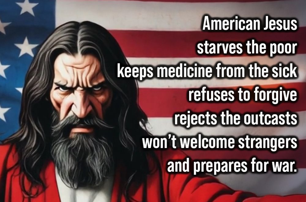 American Jesus
starves the poor
keeps medicine from the sick
refuses to forgive
rejects the outcasts
won’t welcome strangers
and prepares for war.
