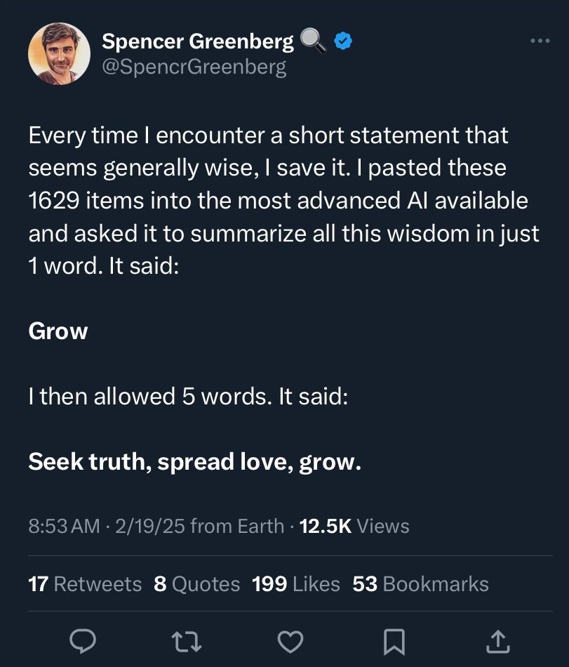 tweet that says “Every time I encounter a short statement that seems generally wise, I save it. I pasted these 1629 items into the most advanced AI available and asked it to summarize all this wisdom in just 1 word. It said:

Grow

I then allowed 5 words. It said:

Seek truth, spread love, grow.”