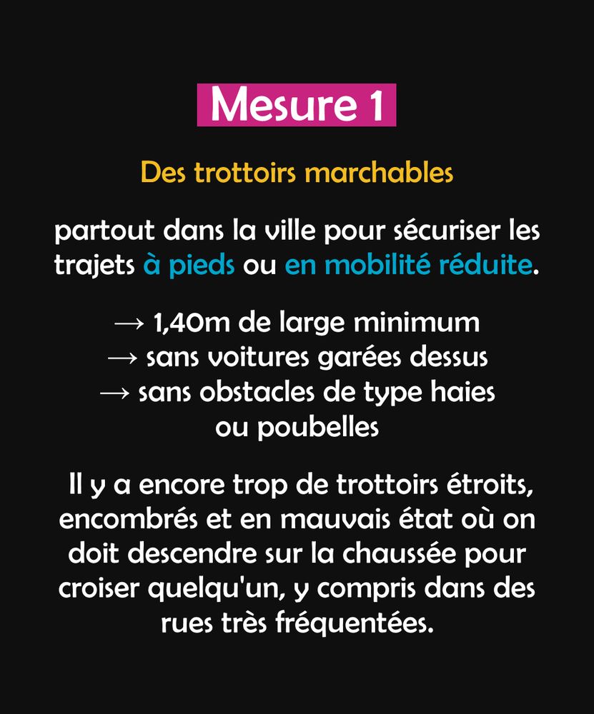 Mesure 1 : des trottoirs marchables partout dans la ville pour sécuriser les trajets à pieds ou en mobilité réduite (1,40m de large minimum, sans voiture garées dessus et sans obstacles de type haies ou poubelles).
Il y a encore trop de trottoirs étroits, encombrés et en mauvais état où on doit descendre sur la chaussée pour croiser quelqu'un, y compris dans des rues très fréquentées.
