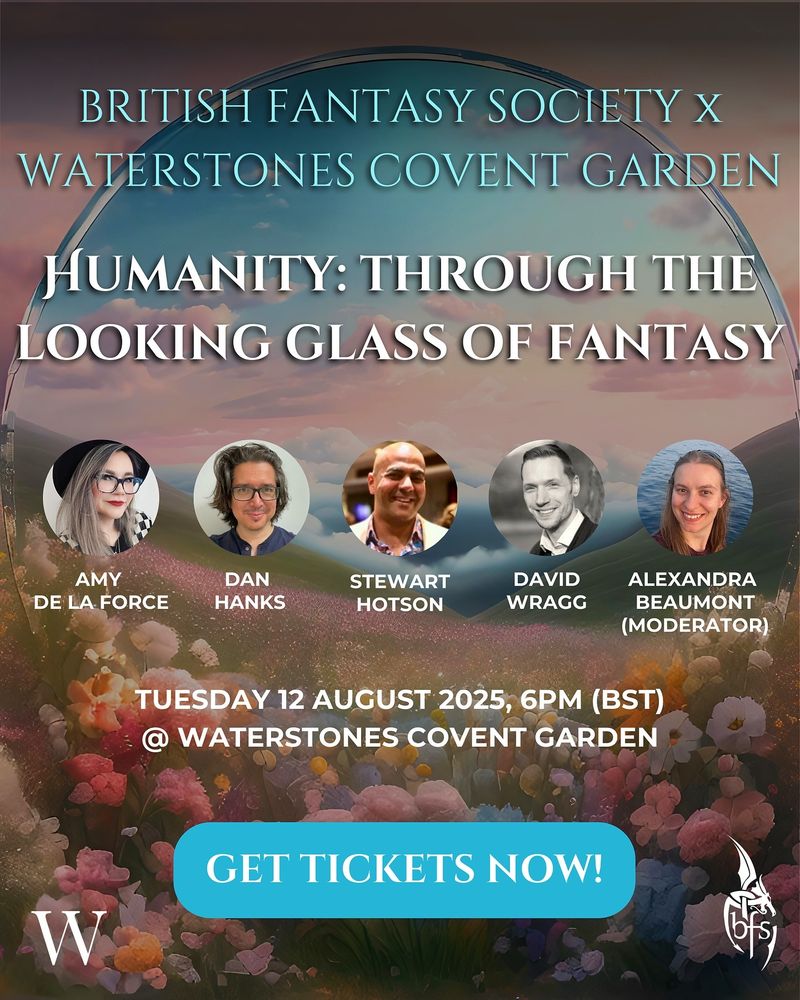 BRITISH FANTASY SOCIETY x
WATERSTONES COVENT GARDEN
Humanity: through the looking glass of fantasy
Amy de la Force, Dan Hanks, Stewart Hotston, David Wragg and Alexandra Beaumont (Moderator)
TUESDAY 12 AUGUST 2025, 6pm (BST) @ WATERSTONES COVENT GARDEN
GET TICKETS NOW!