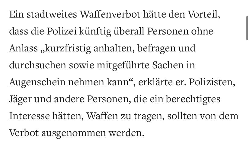 Zitat aus einem Artikel der Zeitung Welt: „Ein stadtweites Waffenverbot hätte den Vorteil, dass die Polizei künftig überall Personen ohne Anlass „kurzfristig anhalten, befragen und durchsuchen sowie mitgeführte Sachen in Augenschein nehmen kann", erklärte er. Polizisten, Jäger und andere Personen, die ein berechtigtes Interesse hätten, Waffen zu tragen, sollten von dem Verbot ausgenommen werden.“