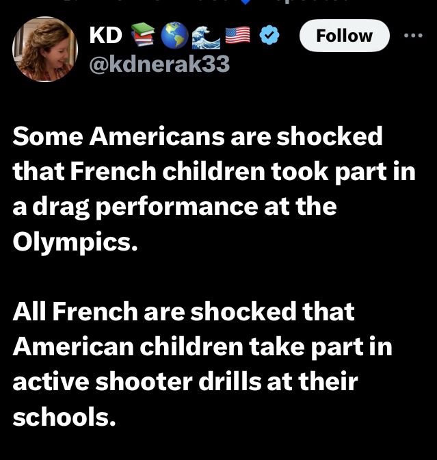 Some Americans are shocked that French children took part in a drag performance at the Olympics.
All French are shocked that American children take part in active shooter drills at their schools.