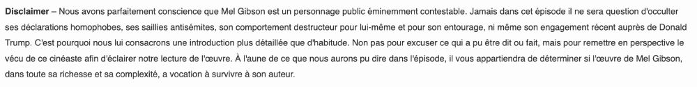 Nous avons parfaitement conscience que Mel Gibson est un personnage public éminemment contestable. Jamais dans cet épisode il ne sera question d'occulter ses déclarations homophobes, ses saillies antisémites, son comportement destructeur pour lui-même et pour son entourage, ni même son engagement récent auprès de Donald Trump. C'est pourquoi nous lui consacrons une introduction plus détaillée que d'habitude. Non pas pour excuser ce qui a pu être dit ou fait, mais pour remettre en perspective le vécu de ce cinéaste afin d'éclairer notre lecture de l'œuvre. À l'aune de ce que nous aurons pu dire dans l'épisode, il vous appartiendra de déterminer si l'œuvre de Mel Gibson, dans toute sa richesse et sa complexité, a vocation à survivre à son auteur.