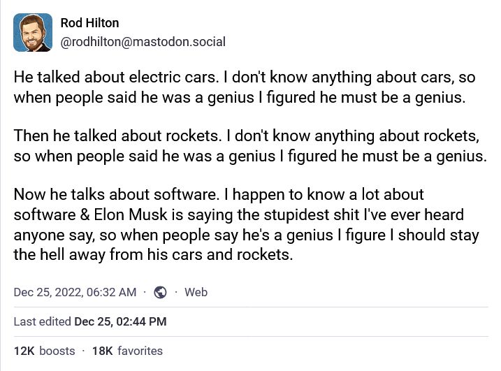 Post Mastodon de Rod Hilton (@rodhilton@mastodon.social)

He talked about electric cars. I don't know anything about cars, so when people said he was a genius I figured he must be a genius.

Then he talked about rockets. I don't know anything about rockets, so when people said he was a genius I figured he must be a genius.

Now he talks about software. I happen to know a lot about software & Elon Musk is saying the stupidest shit I've ever heard anyone say, so when people say he's a genius I figure I should stay the hell away from his cars and rockets.