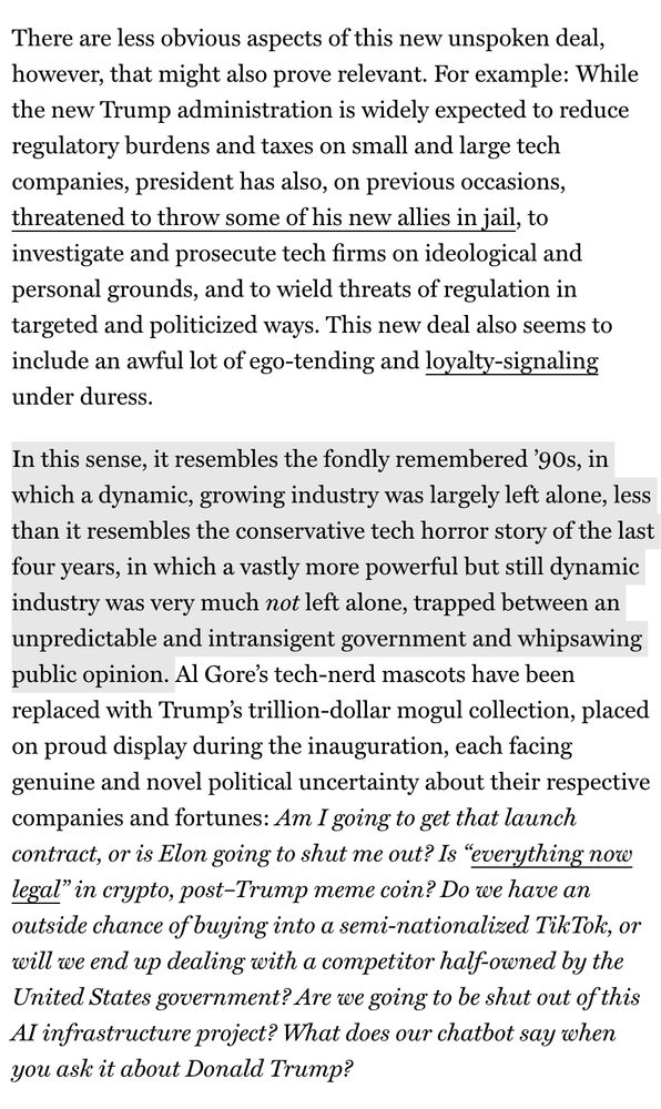 There are less obvious aspects of this new unspoken deal, however, that might also prove relevant. For example: While the new Trump administration is widely expected to reduce regulatory burdens and taxes on small and large tech companies, president has also, on previous occasions, threatened to throw some of his new allies in jail, to investigate and prosecute tech firms on ideological and personal grounds, and to wield threats of regulation in targeted and politicized ways. This new deal also seems to include an awful lot of ego-tending and loyalty-signaling under duress.
In this sense, it resembles the fondly remembered '90s, in which a dynamic, growing industry was largely left alone, less than it resembles the conservative tech horror story of the last four years, in which a vastly more powerful but still dynamic industry was very much not left alone, trapped between an unpredictable and intransigent government and whipsawing public opinion. Al Gore's tech-nerd mascots have been replaced with Trump's trillion-dollar mogul collection, placed on proud display during the inauguration, each facing genuine and novel political uncertainty about their respective companies and fortunes: Am I going to get that launch contract, or is Elon going to shut me out? Is "everything now legal" in crypto, post-Trump meme coin? Do we have an outside chance of buying into a semi-nationalized TikTok, or will we end up dealing with a competitor half-owned by the United States government? Are we going to be shut out of this Al infrastructure project? What does our chatbot say when you ask it about Donald Trump?