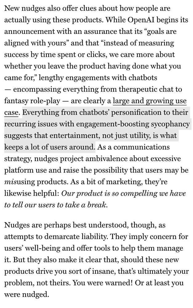 New nudges also offer clues about how people are actually using these products. While OpenAI begins its announcement with an assurance that its "goals are aligned with yours" and that "instead of measuring success by time spent or clicks, we care more about whether you leave the product having done what you came for," lengthy engagements with chatbots
- encompassing everything from therapeutic chat to fantasy role-play - are clearly a large and growing use case. Everything from chatbots' personification to their recurring issues with engagement-boosting sycophancy suggests that entertainment, not just utility, is what keeps a lot of users around. As a communications strategy, nudges project ambivalence about excessive platform use and raise the possibility that users may be misusing products. As a bit of marketing, they're likewise helpful: Our product is so compelling we have to tell our users to take a break.
Nudges are perhaps best understood, though, as attempts to demarcate liability. They imply concern for users' well-being and offer tools to help them manage it. But they also make it clear that, should these new products drive you sort of insane, that's ultimately your problem, not theirs. You were warned! Or at least you were nudged.