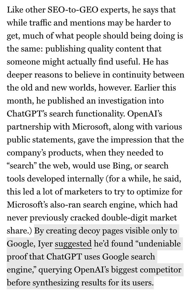 Like other SEO-to-GEO experts, he says that while traffic and mentions may be harder to get, much of what people should being doing is the same: publishing quality content that someone might actually find useful. He has deeper reasons to believe in continuity between the old and new worlds, however. Earlier this month, he published an investigation into ChatGPT's search functionality. OpenAI's partnership with Microsoft, along with various public statements, gave the impression that the company's products, when they needed to
"search" the web, would use Bing, or search tools developed internally (for a while, he said, this led a lot of marketers to try to optimize for Microsoft's also-ran search engine, which had never previously cracked double-digit market share.) By creating decoy pages visible only to Google, lyer suggested he'd found "undeniable proof that ChatGPT uses Google search engine," querying OpenAI's biggest competitor before synthesizing results for its users.