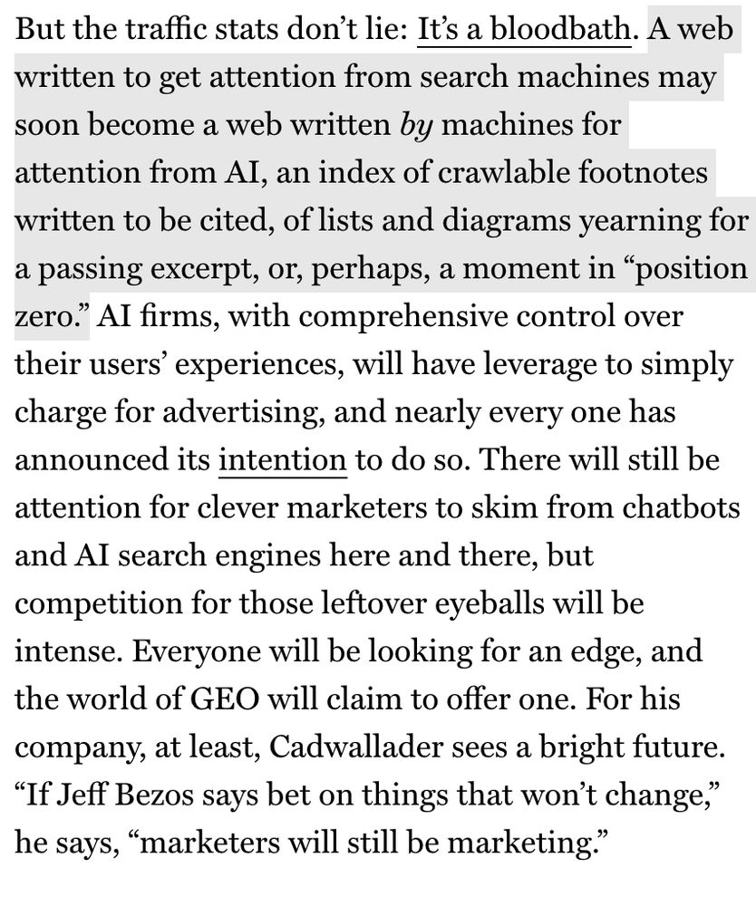 But the traffic stats don't lie: It's a bloodbath. A web written to get attention from search machines may soon become a web written by machines for attention from Al, an index of crawlable footnotes written to be cited, of lists and diagrams yearning for a passing excerpt, or, perhaps, a moment in "position zero." Al firms, with comprehensive control over their users' experiences, will have leverage to simply charge for advertising, and nearly every one has announced its intention to do so. There will still be attention for clever marketers to skim from chatbots and Al search engines here and there, but competition for those leftover eyeballs will be intense. Everyone will be looking for an edge, and the world of GEO will claim to offer one. For his company, at least, Cadwallader sees a bright future.
"If Jeff Bezos says bet on things that won't change," he says, "marketers will still be marketing."