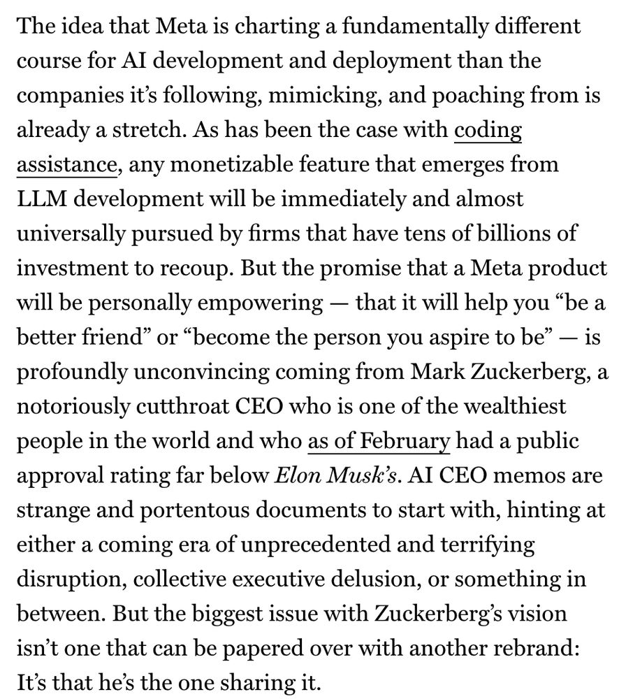 The idea that Meta is charting a fundamentally different course for AI development and deployment than the companies it's following, mimicking, and poaching from is already a stretch. As has been the case with coding assistance, any monetizable feature that emerges from LLM development will be immediately and almost universally pursued by firms that have tens of billions of investment to recoup. But the promise that a Meta product will be personally empowering — that it will help you "be a better friend" or "become the person you aspire to be" - is profoundly unconvincing coming from Mark Zuckerberg, a notoriously cutthroat CEO who is one of the wealthiest people in the world and who as of February had a public approval rating far below Elon Musk's. AI CEO memos are strange and portentous documents to start with, hinting at either a coming era of unprecedented and terrifying disruption, collective executive delusion, or something in between. But the biggest issue with Zuckerberg's vision isn't one that can be papered over with another rebrand:
It's that he's the one sharing it.
