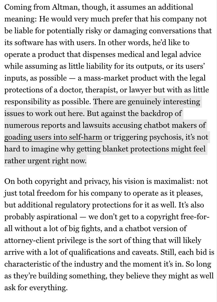 Coming from Altman, though, it assumes an additional meaning: He would very much prefer that his company not be liable for potentially risky or damaging conversations that its software has with users. In other words, he'd like to operate a product that dispenses medical and legal advice while assuming as little liability for its outputs, or its users' inputs, as possible — a mass-market product with the legal protections of a doctor, therapist, or lawyer but with as little responsibility as possible. There are genuinely interesting issues to work out here. But against the backdrop of numerous reports and lawsuits accusing chatbot makers of goading users into self-harm or triggering psychosis, it's not hard to imagine why getting blanket protections might feel rather urgent right now.
On both copyright and privacy, his vision is maximalist: not just total freedom for his company to operate as it pleases, but additional regulatory protections for it as well. It's also probably aspirational — we don't get to a copyright free-for-all without a lot of big fights, and a chatbot version of attorney-client privilege is the sort of thing that will likely arrive with a lot of qualifications and caveats. Still, each bid is characteristic of the industry and the moment it's in. So long as they're building something, they believe they might as well ask for everything.