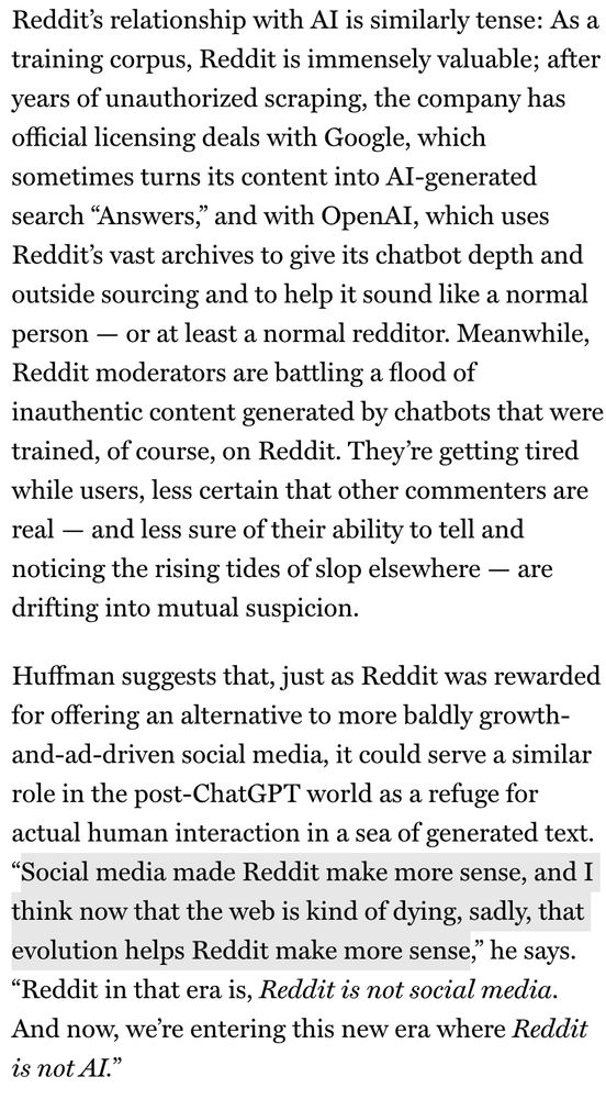 Reddit's relationship with Al is similarly tense: As a training corpus, Reddit is immensely valuable; after years of unauthorized scraping, the company has official licensing deals with Google, which sometimes turns its content into Al-generated search "Answers," and with OpenAI, which uses Reddit's vast archives to give its chatbot depth and outside sourcing and to help it sound like a normal person - or at least a normal redditor. Meanwhile, Reddit moderators are battling a flood of inauthentic content generated by chatbots that were trained, of course, on Reddit. They're getting tired while users, less certain that other commenters are real - and less sure of their ability to tell and noticing the rising tides of slop elsewhere - are drifting into mutual suspicion.
Huffman suggests that, just as Reddit was rewarded for offering an alternative to more baldly growth-and-ad-driven social media, it could serve a similar role in the post-ChatGPT world as a refuge for actual human interaction in a sea of generated text.
"Social media made Reddit make more sense, and I think now that the web is kind of dying, sadly, that evolution helps Reddit make more sense," he says.
"Reddit in that era is, Reddit is not social media.
And now, we're entering this new era where Reddit is not AI."