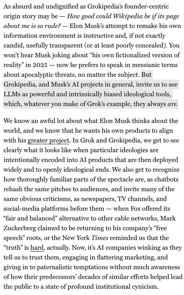 As absurd and undignified as Grokipedia's founder-centric origin story may be — How good could Wikipedia be if its page about me is so rude? — Elon Musk's attempt to remake his own information environment is instructive and, if not exactly candid, usefully transparent (or at least poorly concealed). You won't hear Musk joking about "his own fictionalized version of reality" in 2025 — now he prefers to speak in messianic terms about apocalyptic threats, no matter the subject. But Grokipedia, and Musk's AI projects in general, invite us to see LLMs as powerful and intrinsically biased ideological tools, which, whatever you make of Grok's example, they always are.
We know an awful lot about what Elon Musk thinks about the world, and we know that he wants his own products to align with his greater project. In Grok and Grokipedia, we get to see clearly what it looks like when particular ideologies are intentionally encoded into AI products that are then deployed widely and to openly ideological ends. We also get to recognize how thoroughly familiar parts of the spectacle are, as chatbots rehash the same pitches to audiences, and invite many of the same obvious criticisms, as newspapers, TV channels, and social-media platforms before them — when Fox offered its
"fair and balanced" alternative to other cable networks, Mark Zuckerberg claimed to be returning to his company's "free speech" roots, or the New York Times reminded us that the
"truth" is hard, actually. Now, it's AI companies winking as they tell us to trust them, engaging in flattering marketing, and giving in to paternalistic temptations without much awareness of how their predecessors' decades of similar efforts helped lead the public to a state of profound institutional cynicism.