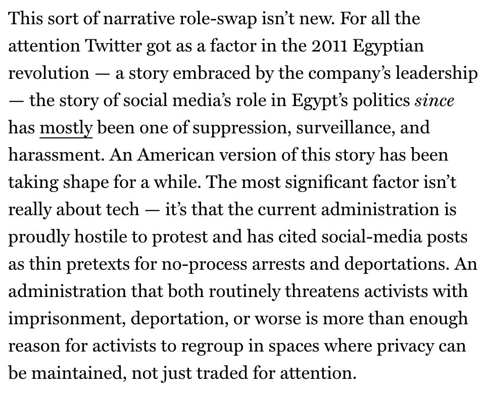This sort of narrative role-swap isn't new. For all the attention Twitter got as a factor in the 2011 Egyptian revolution — a story embraced by the company's leadership
- the story of social media's role in Egypt's politics since has mostly been one of suppression, surveillance, and harassment. An American version of this story has been taking shape for a while. The most significant factor isn't really about tech - it's that the current administration is proudly hostile to protest and has cited social-media posts as thin pretexts for no-process arrests and deportations. An administration that both routinely threatens activists with imprisonment, deportation, or worse is more than enough reason for activists to regroup in spaces where privacy can be maintained, not just traded for attention.