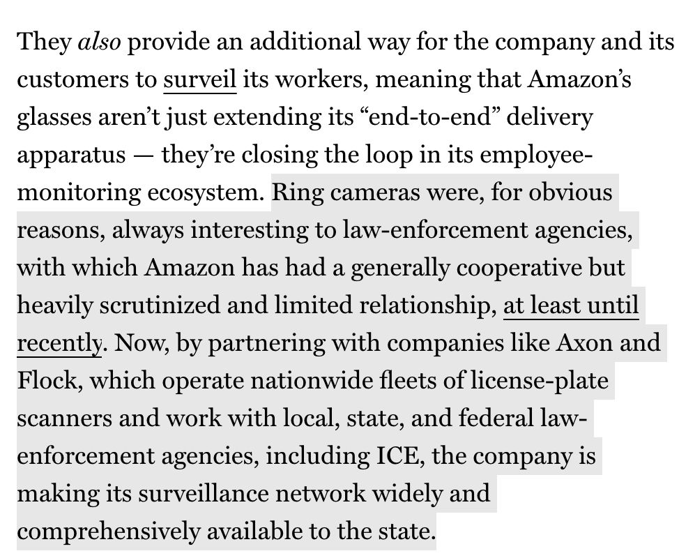 They also provide an additional way for the company and its customers to surveil its workers, meaning that Amazon's glasses aren't just extending its "end-to-end" delivery apparatus — they're closing the loop in its employee-monitoring ecosystem. Ring cameras were, for obvious reasons, always interesting to law-enforcement agencies, with which Amazon has had a generally cooperative but heavily scrutinized and limited relationship, at least until recently. Now, by partnering with companies like Axon and Flock, which operate nationwide fleets of license-plate scanners and work with local, state, and federal law-enforcement agencies, including ICE, the company is making its surveillance network widely and comprehensively available to the state.