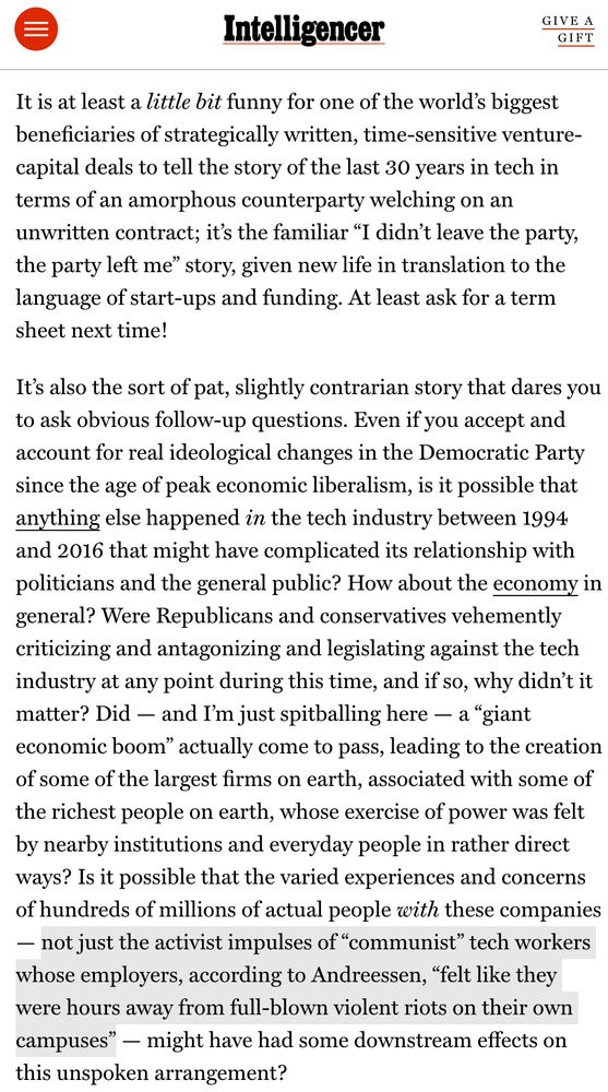 Intelligencer
GIVE A GIFT
It is at least a little bit funny for one of the world's biggest beneficiaries of strategically written, time-sensitive venture-capital deals to tell the story of the last 30 years in tech in terms of an amorphous counterparty welching on an unwritten contract; it's the familiar "I didn't leave the party, the party left me" story, given new life in translation to the language of start-ups and funding. At least ask for a term sheet next time!
It's also the sort of pat, slightly contrarian story that dares you to ask obvious follow-up questions. Even if you accept and account for real ideological changes in the Democratic Party since the age of peak economic liberalism, is it possible that anything else happened in the tech industry between 1994 and 2016 that might have complicated its relationship with politicians and the general public? How about the economy in general? Were Republicans and conservatives vehemently criticizing and antagonizing and legislating against the tech industry at any point during this time, and if so, why didn't it matter? Did - and I'm just spitballing here — a "giant economic boom" actually come to pass, leading to the creation of some of the largest firms on earth, associated with some of the richest people on earth, whose exercise of power was felt by nearby institutions and everyday people in rather direct ways? Is it possible that the varied experiences and concerns of hundreds of millions of actual people with these companies
- not just the activist impulses of "communist" tech workers whose employers, according to Andreessen, "felt like they were hours away from full-blown violent riots on their own campuses" - might have had some downstream effects on this unspoken arrangement?