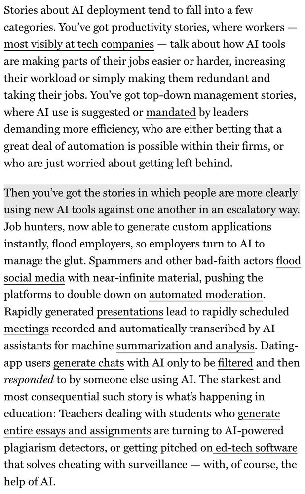 Stories about Al deployment tend to fall into a few categories. You've got productivity stories, where workers — most visibly at tech companies — talk about how Al tools are making parts of their jobs easier or harder, increasing their workload or simply making them redundant and taking their jobs. You've got top-down management stories, where Al use is suggested or mandated by leaders demanding more efficiency, who are either betting that a great deal of automation is possible within their firms, or who are just worried about getting left behind.
Then you've got the stories in which people are more clearly using new Al tools against one another in an escalatory way.
Job hunters, now able to generate custom applications instantly, flood employers, so employers turn to Al to manage the glut. Spammers and other bad-faith actors flood social media with near-infinite material, pushing the platforms to double down on automated moderation.
Rapidly generated presentations lead to rapidly scheduled meetings recorded and automatically transcribed by AI assistants for machine summarization and analysis. Dating-app users generate chats with Al only to be filtered and then responded to by someone else using AI. The starkest and most consequential such story is what's happening in education: Teachers dealing with students who generate entire essays and assignments are turning to Al-powered plagiarism detectors, or getting pitched on ed-tech software that solves cheating with surveillance - with, of course, the help of AI.