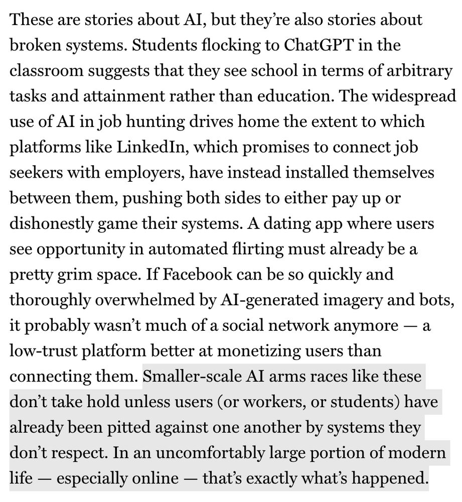 These are stories about AI, but they're also stories about broken systems. Students flocking to ChatGPT in the classroom suggests that they see school in terms of arbitrary tasks and attainment rather than education. The widespread use of Al in job hunting drives home the extent to which platforms like LinkedIn, which promises to connect job seekers with employers, have instead installed themselves between them, pushing both sides to either pay up or dishonestly game their systems. A dating app where users see opportunity in automated flirting must already be a pretty grim space. If Facebook can be so quickly and thoroughly overwhelmed by Al-generated imagery and bots, it probably wasn't much of a social network anymore — a low-trust platform better at monetizing users than connecting them. Smaller-scale AI arms races like these don't take hold unless users (or workers, or students) have already been pitted against one another by systems they don't respect. In an uncomfortably large portion of modern life - especially online - that's exactly what's happened.