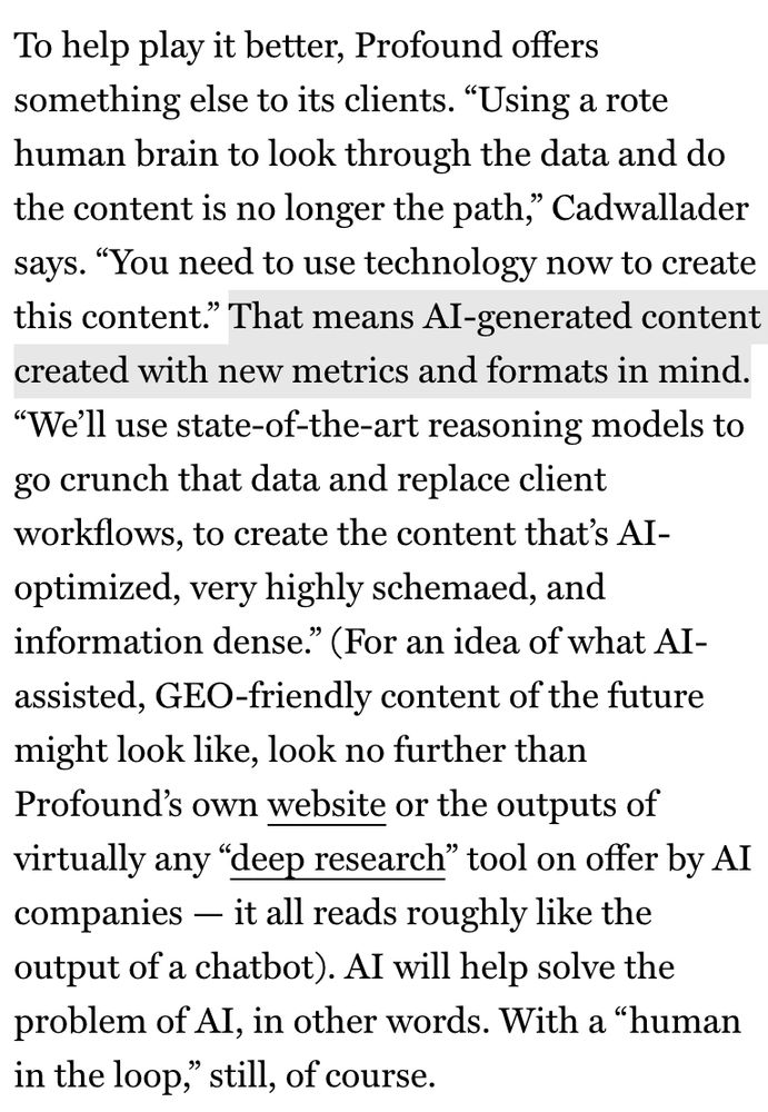 To help play it better, Profound offers something else to its clients. "Using a rote human brain to look through the data and do the content is no longer the path,, Cadwallader says. "You need to use technology now to create this content." That means Al-generated content created with new metrics and formats in mind.
"We'll use state-of-the-art reasoning models to go crunch that data and replace client workflows, to create the content that's Al-optimized, very highly schemaed, and information dense." (For an idea of what AI-assisted, GEO-friendly content of the future might look like, look no further than Profound's own website or the outputs of virtually any "deep research" tool on offer by AI companies - it all reads roughly like the output of a chatbot). Al will help solve the problem of Al, in other words. With a "human in the loop," still, of course.