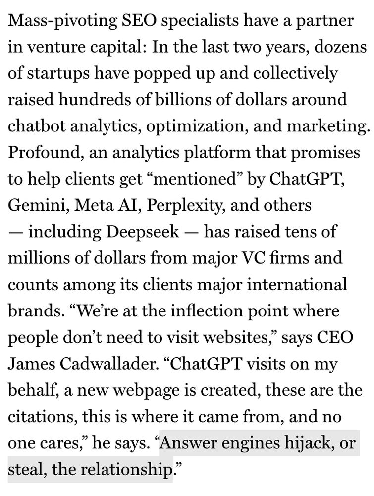 Mass-pivoting SEO specialists have a partner in venture capital: In the last two years, dozens of startups have popped up and collectively raised hundreds of billions of dollars around chatbot analytics, optimization, and marketing.
Profound, an analytics platform that promises to help clients get "mentioned" by Chat GPT, Gemini, Meta AI, Perplexity, and others
- including Deepseek - has raised tens of millions of dollars from major VC firms and counts among its clients major international brands. "We're at the inflection point where people don't need to visit websites," says CEO
James Cadwallader. "ChatGPT visits on my behalf, a new webpage is created, these are the citations, this is where it came from, and no one cares," he says. "Answer engines hijack, or steal, the relationship."