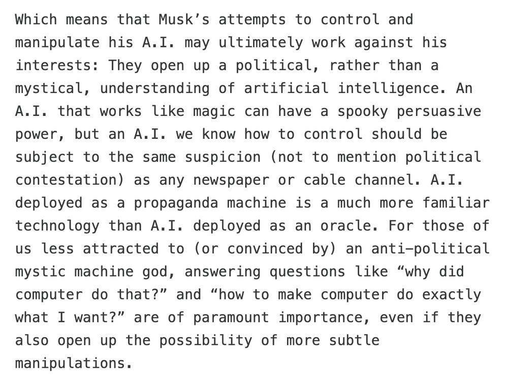 Which means that Musk's attempts to control and manipulate his A.I. may ultimately work against his interests: They open up a political, rather than a mystical, understanding of artificial intelligence. An A.I. that works like magic can have a spooky persuasive power, but an A.I. we know how to control should be subject to the same suspicion (not to mention political contestation) as any newspaper or cable channel. A.I. deployed as a propaganda machine is a much more familiar technology than A.I. deployed as an oracle. For those of us less attracted to (or convinced by) an anti-political mystic machine god, answering questions like "why did computer do that?" and "how to make computer do exactly what I want?" are of paramount importance, even if they also open up the possibility of more subtle manipulations.
