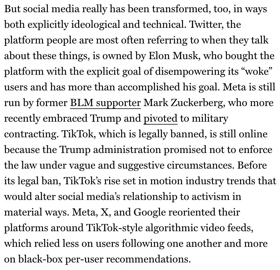 But social media really has been transformed, too, in ways both explicitly ideological and technical. Twitter, the platform people are most often referring to when they talk about these things, is owned by Elon Musk, who bought the platform with the explicit goal of disempowering its "woke" users and has more than accomplished his goal. Meta is still run by former BLM supporter Mark Zuckerberg, who more recently embraced Trump and pivoted to military contracting. TikTok, which is legally banned, is still online because the Trump administration promised not to enforce the law under vague and suggestive circumstances. Before its legal ban, TikTok's rise set in motion industry trends that would alter social media's relationship to activism in material ways. Meta, X, and Google reoriented their platforms around TikTok-style algorithmic video feeds, which relied less on users following one another and more on black-box per-user recommendations.