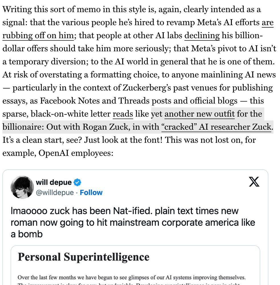 Writing this sort of memo in this style is, again, clearly intended as a signal: that the various people he's hired to revamp Meta's Al efforts are rubbing off on him; that people at other Al labs declining his billion-dollar offers should take him more seriously; that Meta's pivot to AI isn't a temporary diversion; to the Al world in general that he is one of them.
At risk of overstating a formatting choice, to anyone mainlining Al news
- particularly in the context of Zuckerberg's past venues for publishing essays, as Facebook Notes and Threads posts and official blogs - this sparse, black-on-white letter reads like yet another new outfit for the billionaire: Out with Rogan Zuck, in with "cracked" Al researcher Zuck.
It's a clean start, see? Just look at the font! This was not lost on, for example, OpenAl employees: