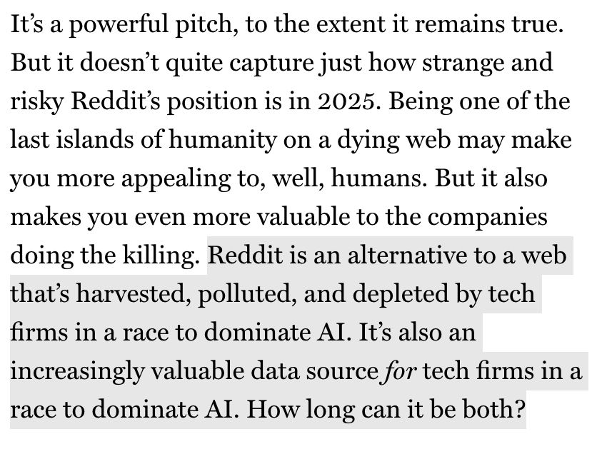 It's a powerful pitch, to the extent it remains true.
But it doesn't quite capture just how strange and risky Reddit's position is in 2025. Being one of the last islands of humanity on a dying web may make you more appealing to, well, humans. But it also makes you even more valuable to the companies doing the killing. Reddit is an alternative to a web that's harvested, polluted, and depleted by tech firms in a race to dominate Al. It's also an increasingly valuable data source for tech firms in a race to dominate AI. How long can it be both?