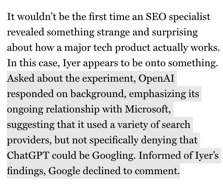 It wouldn't be the first time an SEO specialist revealed something strange and surprising about how a major tech product actually works.
In this case, lyer appears to be onto something.
Asked about the experiment, OpenAI responded on background, emphasizing its ongoing relationship with Microsoft, suggesting that it used a variety of search providers, but not specifically denying that ChatGPT could be Googling. Informed of lyer's findings, Google declined to comment.