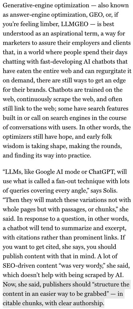 Generative-engine optimization - also known as answer-engine optimization, GEO, or, if you're feeling limber, LLMGEO - is best understood as an aspirational term, a way for marketers to assure their employers and clients that, in a world where people spend their days chatting with fast-developing Al chatbots that have eaten the entire web and can regurgitate it on demand, there are still ways to get an edge for their brands. Chatbots are trained on the web, continuously scrape the web, and often still link to the web; some have search features built in or call on search engines in the course of conversations with users. In other words, the optimizers still have hope, and early folk wisdom is taking shape, making the rounds, and finding its way into practice.
"LLMs, like Google Al mode or ChatGPT, will use what is called a fan-out technique with lots of queries covering every angle," says Solis.
"Then they will match these variations not with whole pages but with passages, or chunks," she said. In response to a question, in other words, a chatbot will tend to summarize and excerpt, with citations rather than prominent links. If you want to get cited, she says, you should publish content with that in mind. A lot of SEO-driven content "was very wordy," she said, which doesn't help with being scraped by AI.
Now, she said, publishers should "structure the content in an easier way to be grabbed" - in citable chunks, with clear authorship.