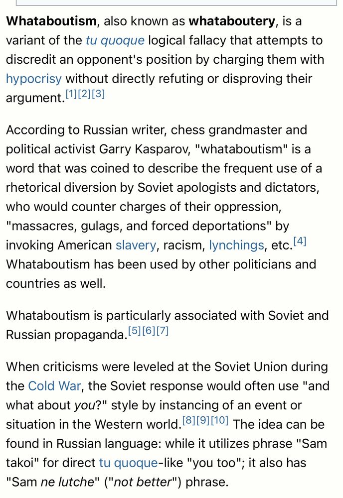 Whataboutism, also known as whataboutery, is a variant of the tu quoque logical fallacy that attempts to discredit an opponent's position by charging them with hypocrisy without directly refuting or disproving their argument. 11[2][3]
According to Russian writer, chess grandmaster and political activist Garry Kasparov, "whataboutism" is a word that was coined to describe the frequent use of a rhetorical diversion by Soviet apologists and dictators, who would counter charges of their oppression,
"massacres, gulags, and forced deportations" by invoking American slavery, racism, lynchings, etc.(4] Whataboutism has been used by other politicians and countries as well.
Whataboutism is particularly associated with Soviet and Russian propaganda. 511611/1
When criticisms were leveled at the Soviet Union during the Cold War, the Soviet response would often use "and what about you?" style by instancing of an event or situation in the Western world. 181[91|101 The idea can be found in Russian language: while it utilizes phrase "Sam takoi" for direct tu quoque-like "you too"; it also has
"Sam ne lutche" ("not better") phrase.
