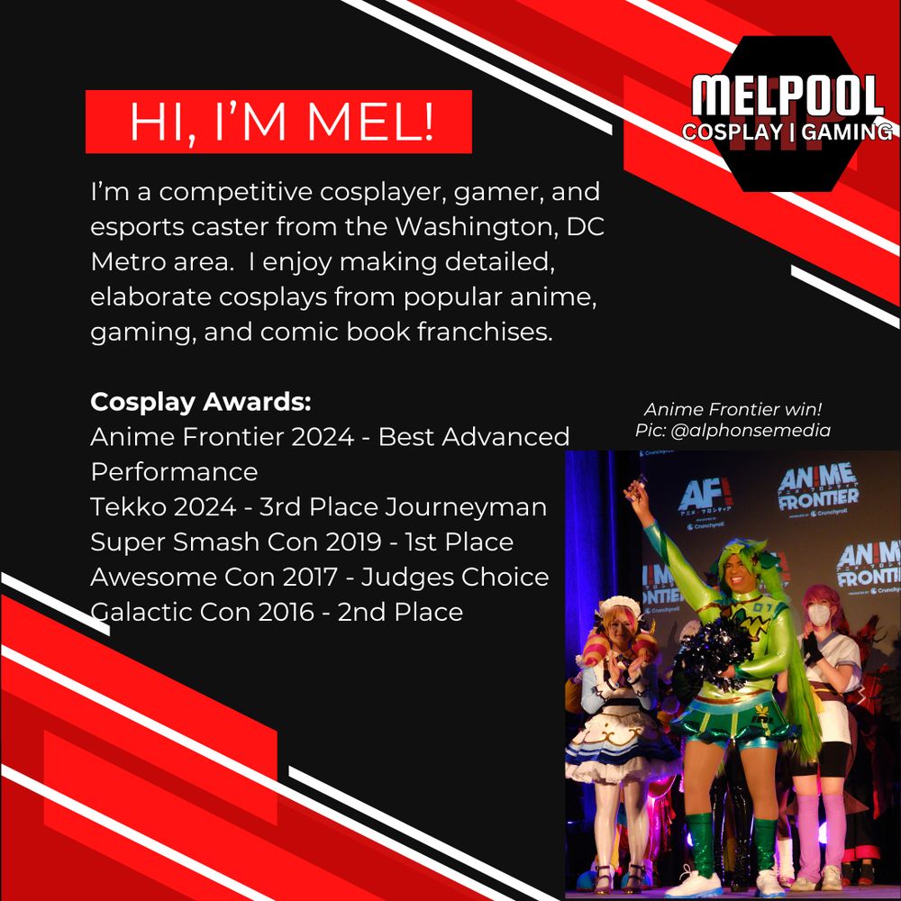 Hi I'm Mel!

I’m a competitive cosplayer, gamer, and esports caster from the Washington, DC Metro area.  I enjoy making detailed, elaborate cosplays from popular anime, gaming, and comic book franchises.

Cosplay Awards:
Anime Frontier 2024 - Best Advanced Performance
Tekko 2024 - 3rd Place Journeyman
Super Smash Con 2019 - 1st Place
Awesome Con 2017 - Judges Choice
Galactic Con 2016 - 2nd Place